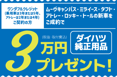 ワンダフルクレジット(乗用車は3年または5年、アトレーは2年または4年)ご契約の方、ムーヴキャンバス・ミライース・タフト・アトレー・ロッキー・トールの新車をご成約で、ダイハツ純正用品3万円分(税抜・取付費込)プレゼント!